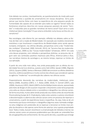 Revista Sociedade e Estado - Volume 30 Número 2 Maio/Agosto 2015
315
Este debate nos conduz, inevitavelmente, ao questionamento do modo pelo qual
compreendemos a questão do universalismo em nossas disciplinas. Seria justo
pensar que teorias feitas com base na experiência de uma pequena porção da
humanidade são capazes de se estender para todos os lugares? Seriam todos os
fenômenos empíricos descritos em nossas pesquisas passíveis de serem “torci-
dos” e traduzidos para as grandes narrativas da teoria social? Qual seria o custo
intelectual desta translação? O que estaria embutido numa busca acrítica do uni-
versalismo?
Nas sociologias, este dilema foi, por exemplo, refletido nos debates sobre as for-
mas de lidar com a noção de Modernidade. Em oposição aos modelos meramente
evolutivos e que localizavam a experiência da Modernidade como sendo apenas
europeia, emergiram, nas últimas décadas, perspectivas como a das “modernida-
des múltiplas” (Eisenstad, 2000; Schmidt, 2011), da “terceira fase da modernida-
de (Domingues, 2009) ou das “nossas modernidades” (Chaterjee, 1997)6
. Em cada
uma dessas propostas, com métodos e perspectivas distintas, se procurou dar al-
gum valor aos conteúdos positivos impressos pela África, América-Latina e Ásia,
nas narrativas mestras da sociologia e, ao mesmo tempo, repensar os limites de
sua aplicação.
A partir de uma visão mais cética, mas ainda preocupada com os efeitos da mo-
dernidade fora da Euro-América, autores como Hall (1992), Spivak (1988), Mignolo
(2011), Quijano (2000), Santos e Meneses (2009) denunciaram os efeitos deletérios
(racismo, violência epistêmica e muitos outros) dos olhares que consideram apenas
as agências “modernas” na constituição dos saberes nas ciências sociais.
Propositalmente desviando das narrativas da modernidade, intelectuais como
Mama (2008), Anzaldúa (1987), S. F. Alatas (2000; 2010), R. Connell (2007), Law
(2004), Houtounji (1997), Walsh (2007) e Archie Mafeje (neste volume, apresentado
pelo texto de Borges et alii) ousaram responder criticamente a este tema propondo
uma volta ao clássico debate entre o nomotético e ideográfico nas ciências sociais.
De forma resumida, muitos deles tendo produzido seus textos antes do reconhecido
Provincializing Europe de D. Chakrabarty, todos estes autores e autoras vislumbram
a descolonização e a abertura das ciências sociais como um processo de repensar o
universalismo, a partir de experiências locais e específicas. Ou seja, trata-se de um
movimento que busca reintroduzir o ideográfico (algumas vezes nomeado endóge-
no e/ou indígena) com pretensões de se repensar e tencionar os limites mais am-
plos da disciplina e não apenas como forma de valorizar uma suposta propriedade
local. Todos e todas, buscam reconhecer a universalização de métodos e teorias nas
ciências sociais como um processo problemático que não pode ser entendido fora
de uma geopolítica do conhecimento. De meu ponto de vista, a questão que emerge
6. Tavolaro (2005)
adentra este
debate a partir
da crítica à noção
de “modernidade
brasileira”.
 