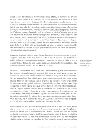 Revista Sociedade e Estado - Volume 30 Número 2 Maio/Agosto 2015
317
que as noções de cidades, os movimentos sociais, a terra, as mulheres e a própria
noção do que é digno de ser chamado de “social” circulam, estabilizam-se e colo-
nizam espaços acadêmicos (Latour, 2005). Em muitos casos, elas são usadas contra
as pessoas que pesquisamos para acusar sua incompletude. Sua consequência ime-
diata é a consagração de marcadores sociais normativos sejam eles evolucionistas
(transição, desenvolvimento, civilização, racionalização, secularização) ou dualistas
(rural/urbano, moderno/atrasado, mulheres/homens, público/privado) que se tor-
nam parâmetros de análise. Numa sociologia não exemplar, a análise recairia não
nos tipos mais puros ou homogêneos (que em geral são estatisticamente minoritá-
rios), mas nas situações mais confusas e difíceis de serem descritas com a lingua-
gem disponível. Não por acaso, trata-se de uma tendência nas descrições da vida
social do Sul o uso de termos como confusão, bagunça, desordem, entre outros (de
meu ponto de vista, indicam mais do que uma forma social um limite dos conceitos
e propostas teóricas disponíveis).
O segundo desafio é explorar novas fontes. É aqui que entram as análises da litera-
tura (como propõe o texto de E. Veras a partir do estudo da formação da literatura
no Moçambique)8
, das oralidades, do espaço, de universos oníricos, de biografias e
de experiências de sujeitos que cruzam espaços teoricamente liminares (como das
mulheres pentecostais descritas no texto de L. Kamp).
Um último e fundamental passo seria, após reconhecermos que se produzem ques-
tões teóricos-metodológicas relevantes no Sul, construir canais para que este co-
nhecimento circule para além das fronteiras nacionais e regionais. Ainda em cone-
xão com a geopolítica do conhecimento, os clássicos euro-americanos se tornaram
clássicos também porque suas teorias e formas de conhecer foram amplamente
distribuídas em escala global. Superar a colonialidade do saber (Lander, 2000) exige
não apenas conferir espaço para que formas de conhecimento não mapeadas ga-
nhem as páginas de nossos textos, requer ainda que os conhecimentos já produzi-
dos circulem em livros, revistas, congressos e nos programas de nossos cursos nas
universidades. O trabalho militante de algumas autoras institucionais, como a Asso-
ciação Internacional de Sociologia, logra, em seus congressos e publicações (Patel,
2010; Burawoy, 2010; Arjomand & Reis, 2013), ampliar a diversidade de perspecti-
vas e tradições representadas nos principais fóruns da disciplina.
De meu ponto de vista, este movimento apenas se inicia e, para que tenha algum
futuro, precisa ser replicado com mais frequências em encontros e publicações se-
diados nos países do Sul, especialmente na América Latina e na África. Tal projeto
envolveria, em primeiro lugar, a publicação em línguas locais de textos produzidos
nos demais países do Sul para que a intimidade (seja no Brasil ou na África) com
esta literatura se inicie desde a graduação. Concomitantemente, é preciso também
8. É preciso distinguir
o uso nas ciências
sociais da literatura
como objeto ou
como fonte.
 