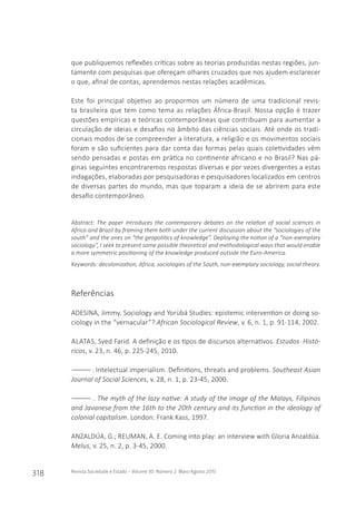 318 Revista Sociedade e Estado - Volume 30 Número 2 Maio/Agosto 2015
que publiquemos reflexões críticas sobre as teorias produzidas nestas regiões, jun-
tamente com pesquisas que ofereçam olhares cruzados que nos ajudem esclarecer
o que, afinal de contas, aprendemos nestas relações acadêmicas.
Este foi principal objetivo ao propormos um número de uma tradicional revis-
ta brasileira que tem como tema as relações África-Brasil. Nossa opção é trazer
questões empíricas e teóricas contemporâneas que contribuam para aumentar a
circulação de ideias e desafios no âmbito das ciências sociais. Até onde os tradi-
cionais modos de se compreender a literatura, a religião e os movimentos sociais
foram e são suficientes para dar conta das formas pelas quais coletividades vêm
sendo pensadas e postas em prática no continente africano e no Brasil? Nas pá-
ginas seguintes encontraremos respostas diversas e por vezes divergentes a estas
indagações, elaboradas por pesquisadoras e pesquisadores localizados em centros
de diversas partes do mundo, mas que toparam a ideia de se abrirem para este
desafio contemporâneo.
Abstract: The paper introduces the contemporary debates on the relation of social sciences in
Africa and Brazil by framing them both under the current discussion about the “sociologies of the
south” and the ones on “the geopolitics of knowledge”. Deploying the notion of a “non-exemplary
sociology”, I seek to present some possible theoretical and methodological ways that would enable
a more symmetric positioning of the knowledge produced outside the Euro-America.
Keywords: decolonization, Africa, sociologies of the South, non-exemplary sociology, social theory.
Referências
ADESINA, Jimmy. Sociology and Yorùbá Studies: epistemic intervention or doing so-
ciology in the “vernacular”? African Sociological Review, v. 6, n. 1, p. 91-114, 2002.
ALATAS, Syed Farid. A definição e os tipos de discursos alternativos. Estudos Histó-
ricos, v. 23, n. 46, p. 225-245, 2010.
――――. Intelectual imperialism. Definitions, threats and problems. Southeast Asian
Journal of Social Sciences, v. 28, n. 1, p. 23-45, 2000.
―――― . The myth of the lazy native: A study of the image of the Malays, Filipinos
and Javanese from the 16th to the 20th century and its function in the ideology of
colonial capitalism. London: Frank Kass, 1997.
ANZALDÚA, G.; REUMAN, A. E. Coming into play: an interview with Gloria Anzaldúa.
Melus, v. 25, n. 2, p. 3-45, 2000.
 