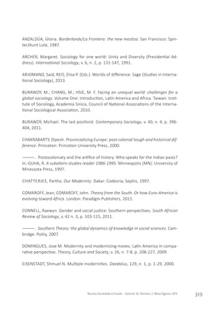 Revista Sociedade e Estado - Volume 30 Número 2 Maio/Agosto 2015
319
ANZALDÚA, Gloria. Borderlands/La Frontera: the new mestiza. San Francisco: Spin-
ter/Aunt Lute, 1987.
ARCHER, Margaret. Sociology for one world: Unity and Diversity (Presidential Ad-
dress). International Sociology, v. 6, n. 2, p. 131-147, 1991.
ARJOMAND, Said; REIS, Elisa P. (Eds.). Worlds of difference. Sage (Studies in Interna-
tional Sociology), 2013.
BURAWOY, M.; CHANG, M.; HSIE, M. F. Facing an unequal world: challenges for a
global sociology. Volume One: Introduction, Latin America and Africa. Taiwan: Insti-
tute of Sociology, Academia Sinica, Council of National Associations of the Interna-
tional Sociological Association, 2010.
BURAWOY, Michael. The last positivist. Contemporary Sociology, v. 40, n. 4, p. 396-
404, 2011.
CHAKRABARTY, Dipesh. Provincializing Europe: post-colonial tough and historical dif-
ference. Princeton: Princeton University Press, 2000.
――――. Postocoloniaty and the artifice of history. Who speaks for the Indian pasts?
In: GUHA, R. A subaltern studies reader 1986-1995. Minneapolis (MN): University of
Minessota Press, 1997.
CHATTERJEE, Partha. Our Modernity. Dakar: Codesria; Sephis, 1997.
COMAROFF, Jean; COMAROFF, John. Theory from the South. Or how Euro-America is
evolving toward Africa. London: Paradigm Publishers, 2011.
CONNELL, Raewyn. Gender and social justice: Southern perspectives. South African
Review of Sociology, v. 42 n. 3, p. 103-115, 2011.
――――. Southern Theory: the global dynamics of knowledge in social sciences. Cam-
bridge: Polity, 2007.
DOMINGUES, Jose M. Modernity and modernizing moves: Latin America in compa-
rative perspective. Theory, Culture and Society, v. 26, n. 7-8, p. 208-227, 2009.
EISENSTADT, Shmuel N. Multiple modernities. Daedalus, 129, n. 1, p. 1-29, 2000.
 