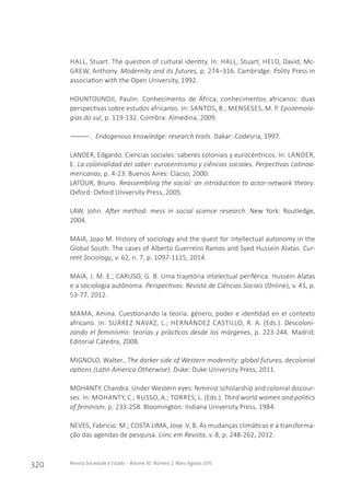 320 Revista Sociedade e Estado - Volume 30 Número 2 Maio/Agosto 2015
HALL, Stuart. The question of cultural identity. In: HALL, Stuart; HELD, David; Mc-
GREW, Anthony. Modernity and its futures, p. 274–316. Cambridge: Polity Press in
association with the Open University, 1992.
HOUNTOUNDJI, Paulin. Conhecimento de África, conhecimentos africanos: duas
perspectivas sobre estudos africanos. In: SANTOS, B.; MENSESES, M. P. Epistemolo-
gias do sul, p. 119-132. Coimbra: Almedina, 2009.
――――. Endogenous knowledge: research trails. Dakar: Codesria, 1997.
LANDER, Edgardo. Ciencias sociales: saberes coloniais y eurocéntricos. In: LANDER,
E. La colonialidad del saber: eurocentrismo y ciências sociales. Perpectivas Latinoa-
mericanas, p. 4-23. Buenos Aires: Clacso, 2000.
LATOUR, Bruno. Reassembling the social: an introduction to actor-network theory.
Oxford: Oxford University Press, 2005.
LAW, John. After method: mess in social science research. New York: Routledge,
2004.
MAIA, Joao M. History of sociology and the quest for intellectual autonomy in the
Global South: The cases of Alberto Guerreiro Ramos and Syed Hussein Alatas. Cur-
rent Sociology, v. 62, n. 7, p. 1097-1115, 2014.
MAIA, J. M. E.; CARUSO, G. B. Uma trajetória intelectual periférica: Hussein Alatas
e a sociologia autônoma. Perspectivas: Revista de Ciências Sociais (Online), v. 41, p.
53-77, 2012.
MAMA, Amina. Cuestionando la teoría: género, poder e identidad en el contexto
africano. In: SUÁREZ NAVAZ, L.; HERNÁNDEZ CASTILLO, R. A. (Eds.). Descoloni-
zando el feminismo: teorías y prácticas desde los márgenes, p. 223-244. Madrid:
Editorial Cátedra, 2008.
MIGNOLO, Walter., The darker side of Western modernity: global futures, decolonial
options (Latin America Otherwise). Duke: Duke University Press, 2011.
MOHANTY, Chandra. Under Western eyes: feminist scholarship and colonial discour-
ses: In: MOHANTY, C.; RUSSO, A.; TORRES, L. (Eds.). Third world women and politics
of feminism, p. 233-258. Bloomington: Indiana University Press, 1984.
NEVES, Fabricio. M.; COSTA LIMA, Jose .V. B. As mudanças climáticas e a transforma-
ção das agendas de pesquisa. Liinc em Revista, v. 8, p. 248-262, 2012.
 