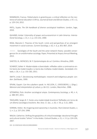 Revista Sociedade e Estado - Volume 30 Número 2 Maio/Agosto 2015
321
NYAMNJOH, Francys. Potted plants in greenhouses: a critical reflection on the resi-
lience of colonial education in Africa. Journal of Asian and African Studies, v. 47, n.2,
p. 129-154, 2012.
PATEL, Sujata. The ISA handbook of diverse sociological traditions. London, Sage,
2010.
QUIJANO, Anibal. Coloniality of power and eurocentrism in Latin America. Interna-
tional Sociology, v. 15, n. 2, p. 215-232, 2000.
ROSA, Marcelo C. Theories of the South: Limits and perspectives of an emergent
movement in social sciences. Current Sociology, v. 62, n. 6, p. 851-867, 2014.
―――― . Sociologies of the South and the actor-network theory: possible conver-
gences for an ontoformative sociology. Paper, Presented at Anpocs Annual Meeting,
2013.
SANTOS, B.; MENESES, M. P. Epistemologias do sul. Coimbra: Almedina, 2009.
SCHMIDT, Volker H. Modernidade e diversidade: reflexões sobre a controvérsia en-
tre teoria da modernização e a teoria das múltiplas modernidades. Sociedade e Es-
tado, v. 26, n. 2, p. 155-183, 2011.
SMITH, Linda T. Decolonizing methodologies: research and indigenous people. Lon-
don: Zed Books, 1999.
SPIVAK, Gayatri. Can the subaltern speak. In: NELSON, C.; GROSSBERG, L. (Orgs.).
Marxism and interpretation of culture, p. 66-111. London, Macmillan, 1988.
SZTOMPKA, Piotr. Another sociological utopia. Contemporary Sociology, v. 40, n. 4,
p. 388-397, 2011.
TAVOLARO, Sergio B. F. Existe uma modernidade brasileira? Reflexões em torno de
um dilema sociológico brasileiro. Rev. bras. Ci. Soc., v. 20, n. 59, p. 5-22, 2005.
VERRAN, Hellen. Re-imagining land ownership in Australia. Post-Colonial Studies, v.
1, n. 2, p. 237-254, 1998.
WALSH, Catherine. Shifting the geopolitics of critical knowledge: decolonial thought
and cultural studies “others” in the Andes. Cultural Studies, v. 21, n. 2-3, p. 224-239,
2007.
DOI: 10.1590/S0102-699220150002000003
 