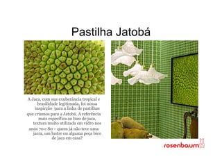 Pastilha Jatobá




A Jaca, com sua exuberância tropical e
     brasilidade legitimada, foi nossa
    inspirção para a linha de pastilhas
que criamos para a Jatobá. A referência
      mais específica ao bico de jaca,
   textura muito utilizada em vidro nos
 anos 70 e 80 - quem já não teve uma
   jarra, um lustre ou alguma peça bico
             de jaca em casa?
 