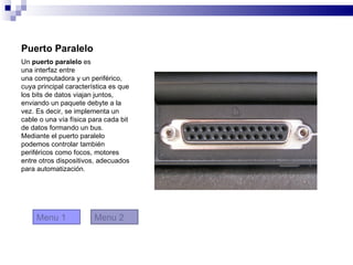 Puerto Paralelo
Un puerto paralelo es
una interfaz entre
una computadora y un periférico,
cuya principal característica es que
los bits de datos viajan juntos,
enviando un paquete debyte a la
vez. Es decir, se implementa un
cable o una vía física para cada bit
de datos formando un bus.
Mediante el puerto paralelo
podemos controlar también
periféricos como focos, motores
entre otros dispositivos, adecuados
para automatización.




     Menu 1             Menu 2
 