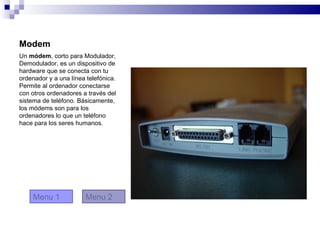 Modem
Un módem, corto para Modulador,
Demodulador, es un dispositivo de
hardware que se conecta con tu
ordenador y a una línea telefónica.
Permite al ordenador conectarse
con otros ordenadores a través del
sistema de teléfono. Básicamente,
los módems son para los
ordenadores lo que un teléfono
hace para los seres humanos.




     Menu 1             Menu 2
 