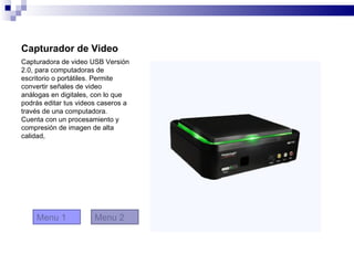 Capturador de Video
Capturadora de video USB Versión
2.0, para computadoras de
escritorio o portátiles. Permite
convertir señales de video
análogas en digitales, con lo que
podrás editar tus videos caseros a
través de una computadora.
Cuenta con un procesamiento y
compresión de imagen de alta
calidad,




    Menu 1             Menu 2
 