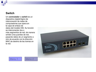 Switch
Un conmutador o switch es un
dispositivo digital lógico de
interconexión de redes de
computadoras que opera en
la capa de enlace de
datos del modelo OSI. Su función
es interconectar dos o
más segmentos de red, de manera
similar a los puentes de red,
pasando datos de un segmento a
otro de acuerdo con la dirección
MAC de destino de las tramas en
la red.




    Menu 1           Menu 2
 