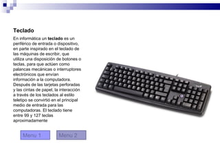Teclado
En informática un teclado es un
periférico de entrada o dispositivo,
en parte inspirado en el teclado de
las máquinas de escribir, que
utiliza una disposición de botones o
teclas, para que actúen como
palancas mecánicas o interruptores
electrónicos que envían
información a la computadora.
Después de las tarjetas perforadas
y las cintas de papel, la interacción
a través de los teclados al estilo
teletipo se convirtió en el principal
medio de entrada para las
computadoras. El teclado tiene
entre 99 y 127 teclas
aproximadamente


     Menu 1             Menu 2
 