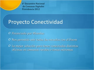 6° Encuentro Nacional
        de Comunas Digitales
        Providencia 2012




Proyecto Conectividad
 Financiado por Mineduc

 Nos permitió unir todas las escuelas con el Daem

 La mejor solución para tener conectadas distintas
 oficinas en comunas rurales o zonas extremas
 