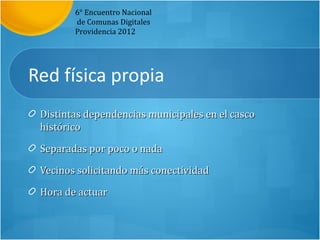 6° Encuentro Nacional
        de Comunas Digitales
        Providencia 2012




Red física propia
 Distintas dependencias municipales en el casco
 histórico

 Separadas por poco o nada

 Vecinos solicitando más conectividad

 Hora de actuar
 