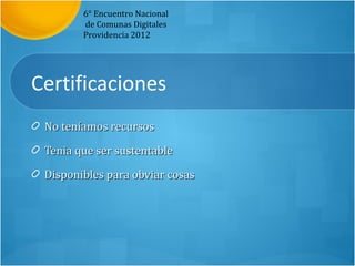 6° Encuentro Nacional
        de Comunas Digitales
        Providencia 2012




Certificaciones
 No teníamos recursos

 Tenia que ser sustentable

 Disponibles para obviar cosas
 