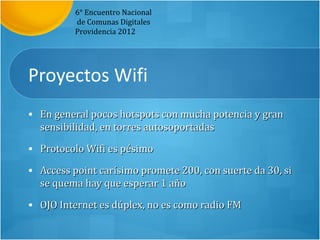 6° Encuentro Nacional
          de Comunas Digitales
          Providencia 2012




Proyectos Wifi
• En general pocos hotspots con mucha potencia y gran
  sensibilidad, en torres autosoportadas
• Protocolo Wifi es pésimo

• Access point carísimo promete 200, con suerte da 30, si
  se quema hay que esperar 1 año
• OJO Internet es dúplex, no es como radio FM
 