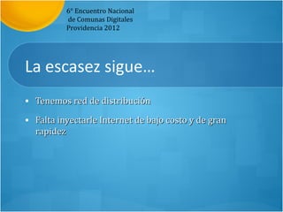 6° Encuentro Nacional
          de Comunas Digitales
          Providencia 2012




La escasez sigue…
• Tenemos red de distribución

• Falta inyectarle Internet de bajo costo y de gran
  rapidez
 