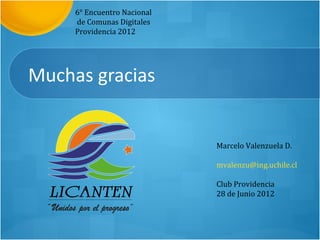 6° Encuentro Nacional
     de Comunas Digitales
     Providencia 2012




Muchas gracias


                             Marcelo Valenzuela D.

                             mvalenzu@ing.uchile.cl

                             Club Providencia
                             28 de Junio 2012
 