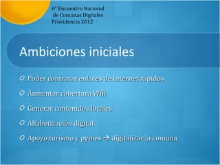 6° Encuentro Nacional
        de Comunas Digitales
        Providencia 2012




Ambiciones iniciales
 Poder contratar enlaces de Internet rápidos

 Aumentar cobertura Wifi

 Generar contenidos locales

 Alfabetización digital

 Apoyo turismo y pymes  digitalizar la comuna
 