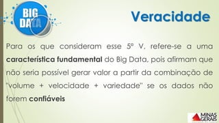 Para os que consideram esse 5º V, refere-se a uma
característica fundamental do Big Data, pois afirmam que
não seria possível gerar valor a partir da combinação de
"volume + velocidade + variedade" se os dados não
forem confiáveis
Veracidade
 