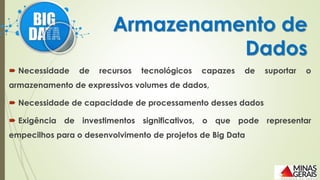  Necessidade de recursos tecnológicos capazes de suportar o
armazenamento de expressivos volumes de dados,
 Necessidade de capacidade de processamento desses dados
 Exigência de investimentos significativos, o que pode representar
empecilhos para o desenvolvimento de projetos de Big Data
Armazenamento de
Dados
 