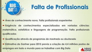  Área de conhecimento nova. Falta profissionais experientes
 Exigência de conhecimentos especializados em variadas ciências:
matemática, estatística e linguagens de programação. Falta profissionais
qualificados
 Qualificação através de programas de mestrado ou doutorado
 Estimativa do Gartner para 2015 previa a criação de 4,4 milhões postos de
empregos em todo o mundo para se trabalhar com Big Data
Falta de Profissionais
 
