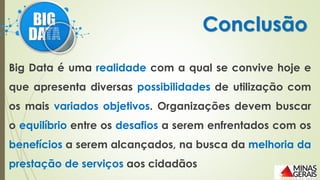Big Data é uma realidade com a qual se convive hoje e
que apresenta diversas possibilidades de utilização com
os mais variados objetivos. Organizações devem buscar
o equilíbrio entre os desafios a serem enfrentados com os
benefícios a serem alcançados, na busca da melhoria da
prestação de serviços aos cidadãos
Conclusão
 