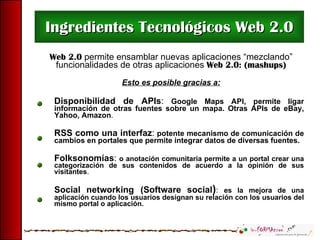 Ingredientes Tecnológicos Web 2.0 Web 2.0  permite ensamblar nuevas aplicaciones “mezclando” funcionalidades de otras aplicaciones  Web 2.0: (mashups) Esto es posible gracias a: Disponibilidad de APIs :   Google Maps API, permite ligar información de otras fuentes sobre un mapa. Otras APIs de eBay, Yahoo, Amazon . RSS como una interfaz :   potente mecanismo de comunicación de cambios en portales que permite integrar datos de diversas fuentes. Folksonomías :   o anotación comunitaria permite a un portal crear una categorización de sus contenidos de acuerdo a la opinión de sus visitantes . Social networking   (Software social ) :  es la mejora de una aplicación cuando los usuarios designan su relación con los usuarios del mismo portal o aplicación. 