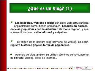 ¿ Qué es un blog? (1) Las bitácoras, weblogs o blogs  son sitios web estructurados  originalmente como diarios personales,  basados en enlaces, noticias y opiniones  que se  actualizan de modo regular ,  y que son escritos con un  estilo informal y subjetivo .  El origen de la palabra blog proviene de weblog, es decir,  registro histórico (log) en forma de página web.  Además de blog también se utilizan términos como cuaderno de bitácora, weblog, diario de Internet... 