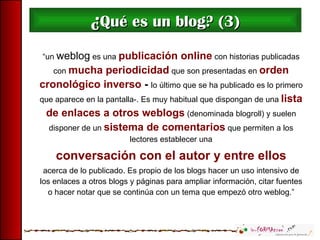 ¿ Qué es un blog? (3) “ un  weblog  es una  publicación online  con historias publicadas con  mucha periodicidad  que son presentadas en  orden cronológico inverso  -  lo último que se ha publicado es lo primero que aparece en la pantalla-. Es muy habitual que dispongan de una  lista de enlaces a otros weblogs  (denominada blogroll) y suelen disponer de un  sistema de comentarios  que permiten a los lectores establecer una conversación con el autor y entre ellos   acerca de lo publicado. Es propio de los blogs hacer un uso intensivo de los enlaces a otros blogs y páginas para ampliar información, citar fuentes o hacer notar que se continúa con un tema que empezó otro weblog.” 