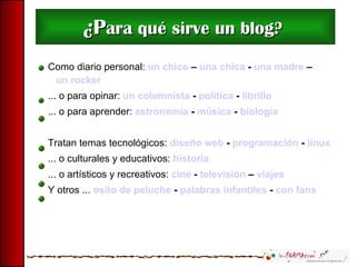 ¿P ara qué sirve un blog?   Como diario personal:  un chico  –  una chica  -  una madre  –  un rocker ... o para opinar:  un columnista  -  política  -  librillo   ... o para aprender:  astronomía  -  música  -  biología   Tratan temas tecnológicos:  diseño web  -  programación  -  linux ... o culturales y educativos:  historia ... o artísticos y recreativos:  cine  -  televisión  –  viajes Y otros ...  osito de peluche  -  palabras infantiles  -  con fans   