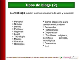 Tipos de blogs (2) Como plataforma para periodismo ciudadano Personales Profesionales Corporativos Temáticos: religiosos, científicos políticos, tecnológicos  De enlaces  (...) Personal Noticias Diseño Políticos Negocios Legal Tecnología Medios Literarios Religiosos Los  weblogs  pueden tener un sinnúmero de usos y temáticas: 