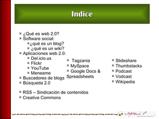 Indice ¿Qué es web 2.0? Software social:  ¿qué es un blog? ¿qué es un wiki? Aplicaciones web 2.0: Del.icio.us Flickr YouTube Meneame Buscadores de blogs Búsqueda 2.0 Tagzania MySpace Google Docs & Spreadsheets Slideshare Thumbstacks Podcast Vodcast Wikipedia  RSS – Sindicación de contenidos Creative Commons 