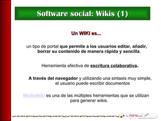 Software social: Wikis (1) Un WIKI es... un tipo de portal  que permite a los usuarios editar, añadir, borrar su contenido de manera rápida y sencilla . Herramienta efectiva de  escritura colaborativa . A través del navegador  y utilizando una sintaxis muy simple, el usuario puede escribir documentos MediaWiki   es una de las múltiples herramientas que se utilizan para generar wikis. 