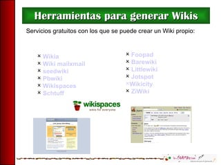 Herramientas para generar Wikis Foopad Barewiki   Littlewiki   Jotspot   Wikicity   ZiWiki Servicios gratuitos con los que se puede crear un Wiki propio: Wikia Wiki mailxmail seedwiki   Pbwiki   Wikispaces   Schtuff   