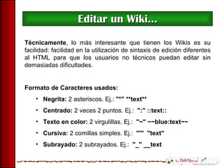 Editar un Wiki... Técnicamente , lo más interesante que tienen los Wikis es su facilidad: facilidad en la utilización de sintaxis de edición diferentes al HTML para que los usuarios no técnicos puedan editar sin demasiadas dificultades. Formato de Caracteres usados: Negrita:  2 asteriscos. Ej.:  "*" **text** Centrado:  2 veces 2 puntos. Ej.:  ":" ::text:: Texto en color:  2 virgulillas. Ej.:  "~" ~~blue:text~~ Cursiva:  2 comillas simples. Ej.:  "'"  ''text'' Subrayado:  2 subrayados. Ej.:  "_" __text 
