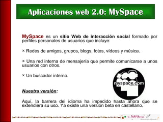 Aplicaciones web 2.0:  MySpace MySpace  es un   sitio Web de   interacción social  formado por perfiles personales de usuarios que incluye: Redes de amigos, grupos , blogs,  fotos, vídeos y música. Una red interna de mensajería que permite comunicarse a unos usuarios con otros. Un buscador interno.  Nuestra versión : Aquí, la barrera del idioma ha impedido hasta ahora que se extendiera su uso. Ya existe una versión beta en castellano. 