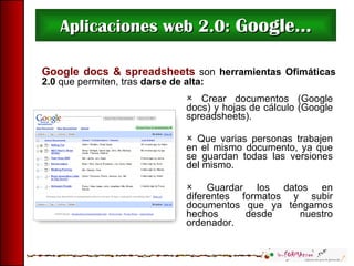 Aplicaciones web 2.0:  Google... Google docs & spreadsheets   son   herramientas Ofimáticas 2.0  que permiten, tras  darse de alta: Crear documentos (Google docs) y hojas de cálculo (Google spreadsheets).  Que varias personas trabajen en el mismo documento, ya que se guardan todas las versiones del mismo.  Guardar los datos en diferentes formatos y subir documentos que ya tengamos hechos desde nuestro ordenador.  