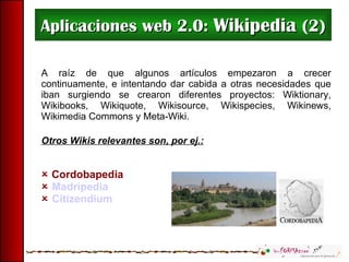 Aplicaciones web 2.0:  Wikipedia  (2) A raíz de que algunos artículos empezaron a crecer continuamente, e intentando dar cabida a otras necesidades que iban surgiendo se crearon diferentes proyectos: Wiktionary, Wikibooks, Wikiquote, Wikisource, Wikispecies, Wikinews, Wikimedia Commons y Meta-Wiki. Otros Wikis relevantes son, por ej.:    Cordobapedia     Madripedia    Citizendium 