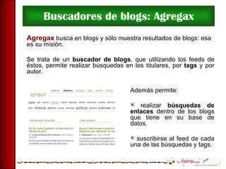 Buscadores de blogs: Agregax Agregax  busca en blogs y sólo muestra resultados de blogs: esa es su misión. Se trata de un  buscador de blogs , que utilizando los feeds de éstos, permite realizar búsquedas en los titulares, por  tags  y por autor.  Además permite: realizar  búsquedas de enlaces  dentro de los blogs que tiene en su base de datos. suscribirse al feed de cada una de las búsquedas y tags. 