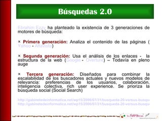 Búsquedas 2.0 Ebrahim Ezzy  ha planteado la existencia de 3 generaciones de motores de búsqueda: Primera generación:  Analiza el contenido de las páginas ( Yahoo  -  Altavista ) Segunda generación:  Usa el análisis de los enlaces -  la estructura de la web ( Google  -  Overture ) – Todavía en pleno auge Tercera generación:  Diseñados para combinar la escalabilidad de los buscadores actuales y nuevos modelos de relevancia: preferencias de los usuarios, colaboración, inteligencia colectiva, rich user experience. Se prioriza la búsqueda social (Social Search) http://gabinetedeinformatica.net/wp15/2006/07/31/busqueda-20-versus-busqueda-tradicional-parte-1/ http://gabinetedeinformatica.net/wp15/2006/07/31/busqueda-20-versus-busqueda-tradicional-parte-2/ 