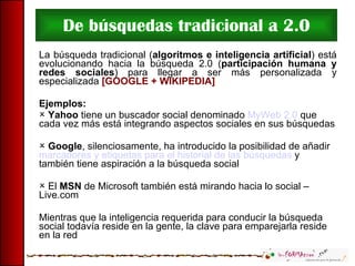 De búsquedas tradicional a 2.0 La búsqueda tradicional ( algoritmos e inteligencia artificial ) está evolucionando hacia la búsqueda 2.0 ( participación humana y redes sociales ) para llegar a ser más personalizada y especializada  [GOOGLE + WIKIPEDIA] Ejemplos: Yahoo  tiene un buscador social denominado  MyWeb 2.0  que cada vez más está integrando aspectos sociales en sus búsquedas Google , silenciosamente, ha introducido la posibilidad de añadir  marcadores y etiquetas para el historial de las búsquedas  y también tiene aspiración a la búsqueda social El  MSN  de Microsoft también está mirando hacia lo social – Live.com Mientras que la inteligencia requerida para conducir la búsqueda social todavía reside en la gente, la clave para emparejarla reside en la red 