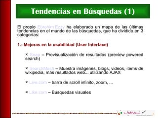 Tendencias en Búsquedas (1) El propio  Ebrahim Ezzy  ha elaborado un mapa de las últimas tendencias en el mundo de las búsquedas, que ha dividido en 3 categorías: 1.- Mejoras en la usabilidad (User Interface) Snap  – Previsualización de resultados (preview powered search) SearchMash  – Muestra imágenes, blogs, videos, items de wikipedia, más resultados web... utilizando AJAX Live.com  – barra de scroll infinito, zoom, ... Like.com  – Búsquedas visuales 