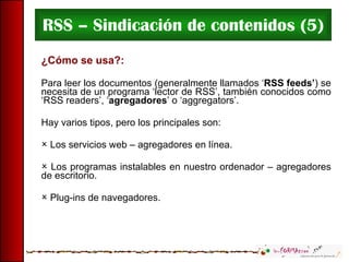 RSS – Sindicación de contenidos (5) ¿Cómo se usa?: Para leer los documentos (generalmente llamados ‘ RSS feeds’ ) se necesita de un programa ‘lector de RSS’, también conocidos como ‘RSS readers’, ‘ agregadores ’ o ‘aggregators’. Hay varios tipos, pero los principales son: Los servicios web – agregadores en línea. Los programas instalables en nuestro ordenador – agregadores de escritorio. Plug-ins de navegadores. 