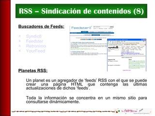 RSS – Sindicación de contenidos (8) Buscadores de Feeds: Syndic8 Feedster Retronimo YourFeed Planetas RSS: Un planet es un agregador de ‘feeds’ RSS con el que se puede crear una página HTML que contenga las últimas actualizaciones de dichos ‘feeds’.  Toda la información se concentra en un mismo sitio para consultarse dinámicamente. 