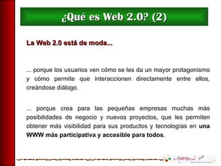 ¿Qué es Web 2.0? (2) La Web 2.0 está de moda... ... porque los usuarios ven cómo se les da un mayor protagonismo y cómo permite que  interaccionen directamente entre ellos, creándose diálogo. ... porque crea para las pequeñas empresas muchas más posibilidades de negocio y nuevos proyectos, que les permiten obtener más visibilidad para sus productos y tecnologías en  una WWW más participativa y accesible para todos .  