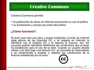 Creative Commons Creative Commons permite: la publicación de obras en Internet autorizando su uso al público su localización y acceso por parte del público ¿Cómo funciona?: El autor que crea una obra y quiere explotarla a través de Internet elige alguna de las licencias CC y, al colgarla en Internet, la identifica con el símbolo CC y le adjunta la licencia. Así, los usuarios podrán identificar fácilmente las condiciones que el autor ha establecido para el uso de la obra. Cuando un usuario decide utilizar una obra bajo una licencia CC, se convierte en licenciatario y se compromete a aceptar y respetar las condiciones de la licencia establecida por el autor.  