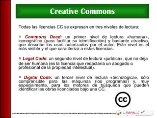 Creative Commons Todas las licencias CC se expresan en tres niveles de lectura: Commons Deed :  un primer nivel de lectura «humana», iconográfico (para facilitar su identificación) y bastante atractivo, que describe los usos autorizados por el autor. Este nivel es el más visible y el que caracteriza a estas licencias. Legal Code :  un segundo nivel de lectura «jurídica», que no deja de ser humana (es la licencia que redactaría un abogado o profesional de la propiedad intelectual). Digital Code :  un tercer nivel de lectura «tecnológica», sólo comprensible para las máquinas (los programas) y, muy especialmente, para los motores de búsqueda que pueden identificar las obras licenciadas bajo una CC. 