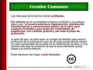 Creative Commons Las cláusulas de la licencia vienen  prefijadas .  Por defecto  (si no se establece ninguna condición o se excluye algún uso),  la licencia autoriza la reproducción, distribución, transformación y comunicación pública de la obra, para cualquier finalidad y para todas las modalidades de explotación, con carácter gratuito y por todo el plazo de protección .  A partir de aquí, el autor tiene un margen de libertad para reducir el alcance de la autorización que da: el autor puede decidir excluir los usos comerciales de su obra y/o la modificación de ésta, o si la permite sólo bajo la condición de que la obra resultante quede sujeta a la misma licencia.  Estas opciones dan lugar a  seis licencias: 