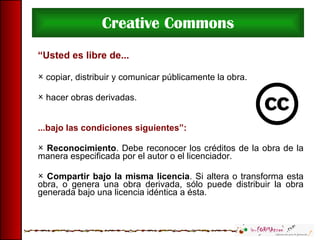 Creative Commons “ Usted es libre de... copiar, distribuir y comunicar públicamente la obra. hacer obras derivadas. ...bajo las condiciones siguientes”: Reconocimiento . Debe reconocer los créditos de la obra de la manera especificada por el autor o el licenciador. Compartir bajo la misma licencia . Si altera o transforma esta obra, o genera una obra derivada, sólo puede distribuir la obra generada bajo una licencia idéntica a ésta. 