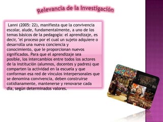 Lanni (2005: 22), manifiesta que la convivencia
escolar, alude, fundamentalmente, a uno de los
temas básicos de la pedagogía: el aprendizaje, es
decir, "el proceso por el cual un sujeto adquiere o
desarrolla una nueva conciencia y
conocimiento, que le proporcionan nuevos
significados. Para que el aprendizaje sea
posible, los intercambios entre todos los actores
de la institución (alumnos, docentes y padres) que
comparten la actividad en la escuela y que
conforman esa red de vínculos interpersonales que
se denomina convivencia, deben construirse
cotidianamente, mantenerse y renovarse cada
día, según determinados valores.
 