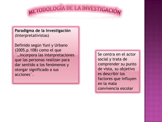 Paradigma de la investigación
(Interpretativistas)
Definido según Yuni y Urbano
(2005.p.108) como el que
¨…incorpora las interpretaciones
que las personas realizan para
dar sentido a los fenómenos y
otorgar significado a sus
acciones¨.
Se centra en el actor
social y trata de
comprender su punto
de vista, su objetivo
es describir los
factores que influyen
en la mala
convivencia escolar
 