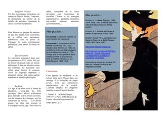 Inégalités sociales
Un des personnages principaux du
roman de Marcel Proust, Françoise,
la domestique au service de la
famille du narrateur, représente la
classe ouvrière et populaire.
Pour illustrer ce propos de manière
un peu plus légère, nous conseillons
de se référer aux caricatures,
nombreuses dans la presse de
l’époque. Ce sujet, extrêmement
polémique, peut mener la classe au
débat.
Les caricatures
La caricature s’épanouit dans tous
les journaux au XIXe
siècle. Elle est
un miroir du passé, mais un miroir
déformant. Il faut en décoder toutes
les subtilités. Ce document sera
utilisé pour illustrer le contexte
social de l’époque reprenant à
plusieurs reprises des sujets parfois
sensibles de manière plus légère.
Le débat
Il s’agit d’un débat sous la forme de
plaidoyer, c’est-à-dire de style
juridique. Deux élèves s’affrontent
pour défendre soit la retraite ouvrière,
soit la situation des femmes, soit les
conditions de travail,… Les élèves
jouent les rôles des avocats et
l’enseignant est le juge. Pour clore le
débat, l’ensemble de la classe
deviendra jury. Importance de
travailler l’écoute et les stratégies
argumentatives : gestuelle, intonation,
non-verbal, opinion, narration,
questionnement,…
Aller plus loin :
En annexe 4: comment réaliser un
commentaire de caricature.
En annexe 5 : la caricature sur la
retraite ouvrière (p. 101, 128),
situation des femmes (p. 129), les
conditions de travail des bourgeois
et de la classe ouvrière (p. 179),
l’image que la bourgeoisie a de la
classe ouvrière et populaire (p.
273). Extrait de: ROSSEL A., La
Belle Époque, 1898-1914.
Conclusion
Cette époque de modernité et de
culture dont parle Proust dans son
ouvrage À la recherche du temps
perdu, n’est pas entièrement
représentative de la société.
L’affaire Dreyfus, les inégalités
sociales en sont d’autres facettes.
1. Rossel A., La Belle Époque,
1898-1914, Paris, 1982 (Histoire de
France à travers les journaux du
temps passé), p. 3. 
Aller plus loin :
ROSSEL A., La Belle Époque, 1898-
1914, Paris, 1982 (Histoire de France
à travers les journaux du temps
passé).
DUPRAT A., L’histoire de France à
travers la caricature, Paris, 1999.
ROBERT-JONES Ph., La caricature du
Second Empire à la Belle Époque.
1850-1900, Paris, 1963.
http://www.histoire-image.org
http://id/erudit.org/iderudit/55615ac,
article de Lizanne Lafontaine,
L’enseignement du débat en
cinquième secondaire.
Voir aussi le dossier en annexe, En
Bref sur l’affaire Dreyfus et les
inégalités sociales.
 