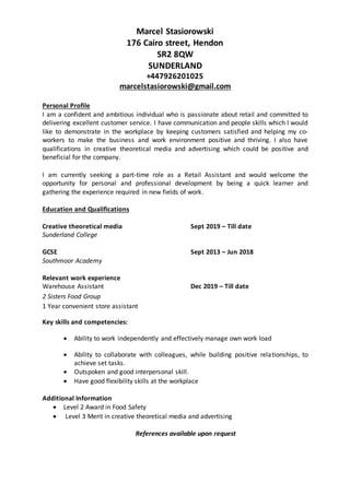 Marcel Stasiorowski
176 Cairo street, Hendon
SR2 8QW
SUNDERLAND
+447926201025
marcelstasiorowski@gmail.com
Personal Profile
I am a confident and ambitious individual who is passionate about retail and committed to
delivering excellent customer service. I have communication and people skills which I would
like to demonstrate in the workplace by keeping customers satisfied and helping my co-
workers to make the business and work environment positive and thriving. I also have
qualifications in creative theoretical media and advertising which could be positive and
beneficial for the company.
I am currently seeking a part-time role as a Retail Assistant and would welcome the
opportunity for personal and professional development by being a quick learner and
gathering the experience required in new fields of work.
Education and Qualifications
Creative theoretical media Sept 2019 – Till date
Sunderland College
GCSE Sept 2013 – Jun 2018
Southmoor Academy
Relevant work experience
Warehouse Assistant Dec 2019 – Till date
2 Sisters Food Group
1 Year convenient store assistant
Key skills and competencies:
 Ability to work independently and effectively manage own work load
 Ability to collaborate with colleagues, while building positive relationships, to
achieve set tasks.
 Outspoken and good interpersonal skill.
 Have good flexibility skills at the workplace
Additional Information
 Level 2 Award in Food Safety
 Level 3 Merit in creative theoretical media and advertising
References available upon request
 